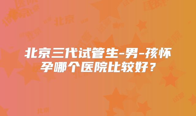 北京三代试管生-男-孩怀孕哪个医院比较好？