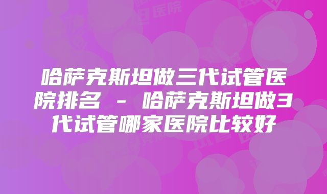 哈萨克斯坦做三代试管医院排名 - 哈萨克斯坦做3代试管哪家医院比较好