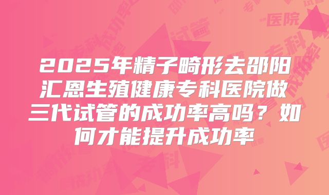 2025年精子畸形去邵阳汇恩生殖健康专科医院做三代试管的成功率高吗？如何才能提升成功率