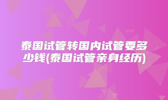 泰国试管转国内试管要多少钱(泰国试管亲身经历)
