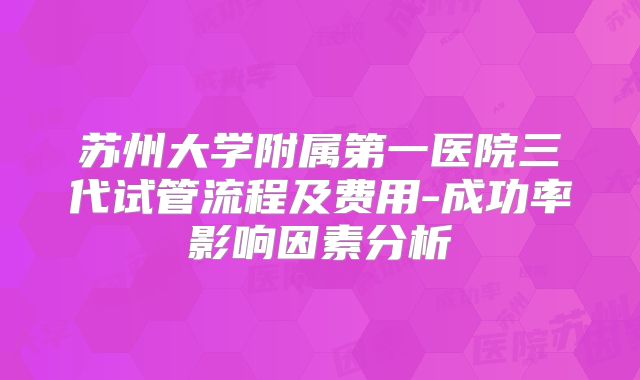 苏州大学附属第一医院三代试管流程及费用-成功率影响因素分析