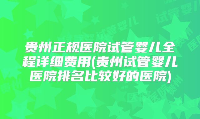 贵州正规医院试管婴儿全程详细费用(贵州试管婴儿医院排名比较好的医院)