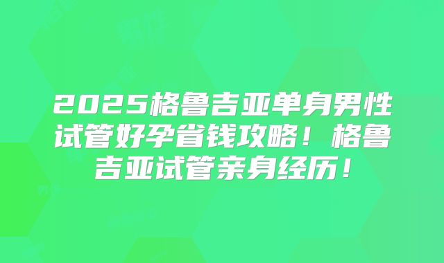 2025格鲁吉亚单身男性试管好孕省钱攻略!格鲁吉亚试管亲身经历!