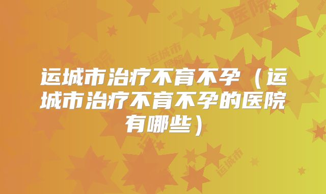 运城市治疗不育不孕(运城市治疗不育不孕的医院有哪些)