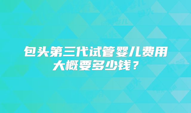 包头第三代试管婴儿费用大概要多少钱？