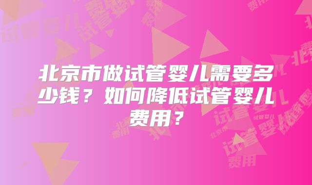 北京市做试管婴儿需要多少钱？如何降低试管婴儿费用？