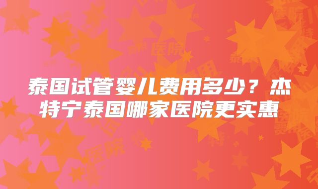 泰国试管婴儿费用多少？杰特宁泰国哪家医院更实惠