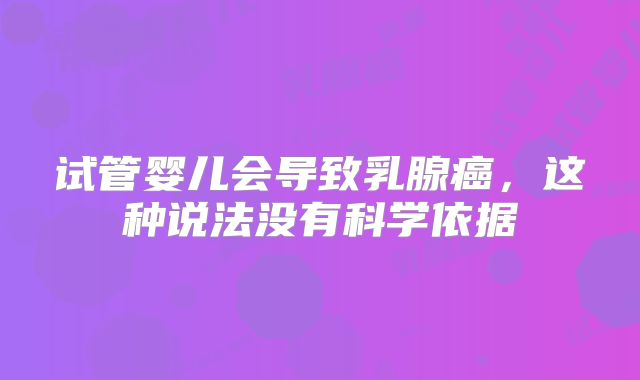 试管婴儿会导致乳腺癌，这种说法没有科学依据