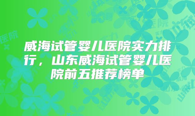 威海试管婴儿医院实力排行，山东威海试管婴儿医院前五推荐榜单