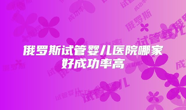 俄罗斯试管婴儿医院哪家好成功率高
