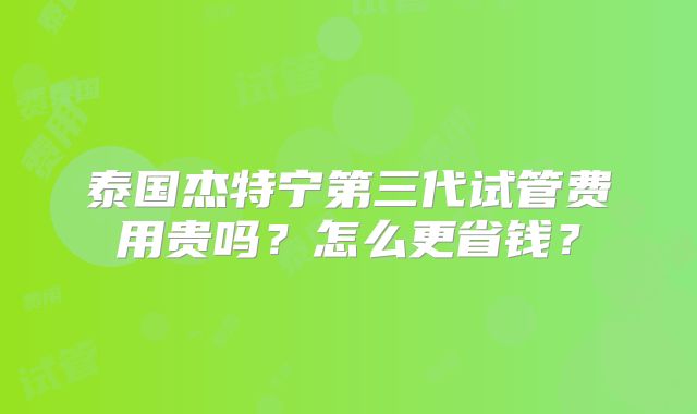 泰国杰特宁第三代试管费用贵吗？怎么更省钱？