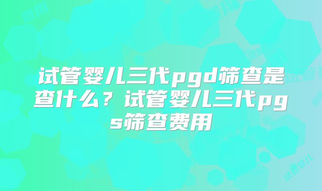试管婴儿三代pgd筛查是查什么?试管婴儿三代pgs筛查费用
