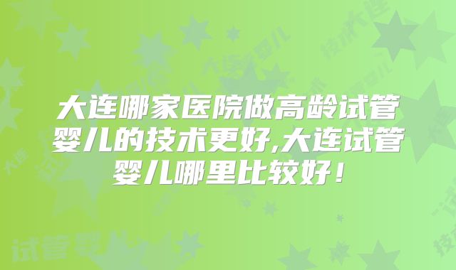 大连哪家医院做高龄试管婴儿的技术更好,大连试管婴儿哪里比较好！