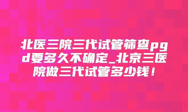 北医三院三代试管筛查pgd要多久不确定_北京三医院做三代试管多少钱！