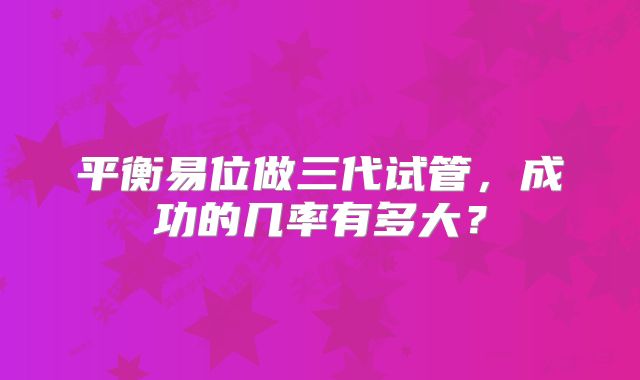 平衡易位做三代试管，成功的几率有多大？