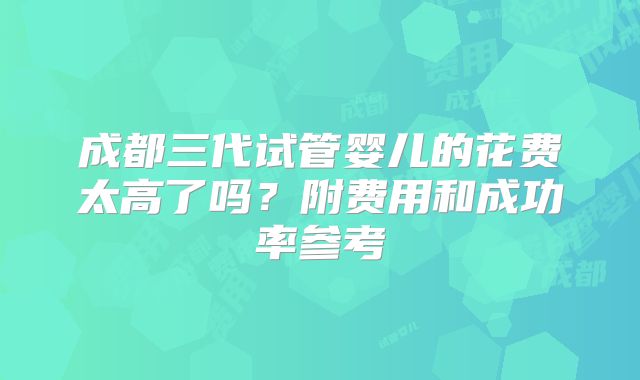 成都三代试管婴儿的花费太高了吗？附费用和成功率参考