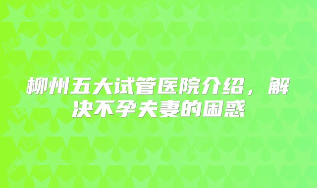 柳州五大试管医院介绍，解决不孕夫妻的困惑