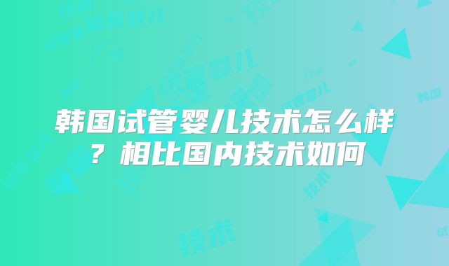 韩国试管婴儿技术怎么样？相比国内技术如何