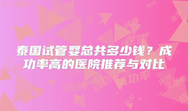 泰国试管婴总共多少钱？成功率高的医院推荐与对比