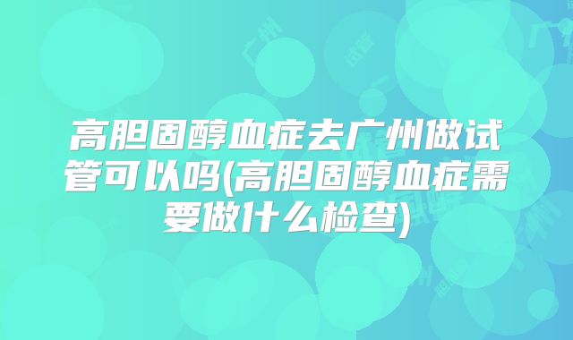 高胆固醇血症去广州做试管可以吗(高胆固醇血症需要做什么检查)