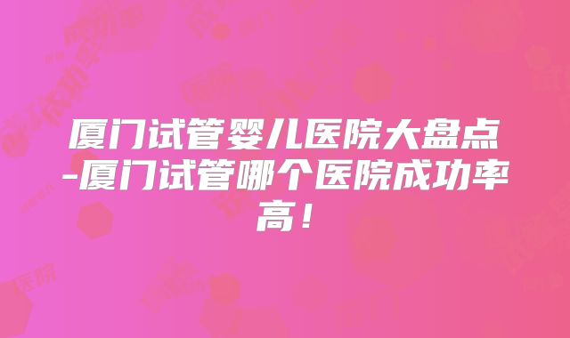 厦门试管婴儿医院大盘点-厦门试管哪个医院成功率高！