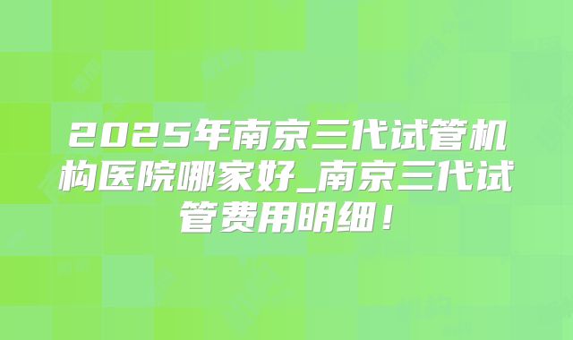 2025年南京三代试管机构医院哪家好_南京三代试管费用明细!