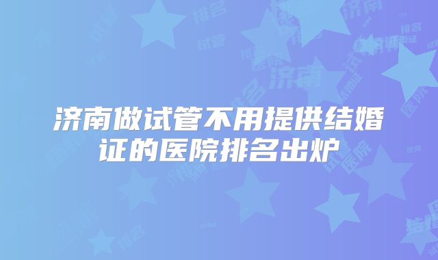 济南做试管不用提供结婚证的医院排名出炉