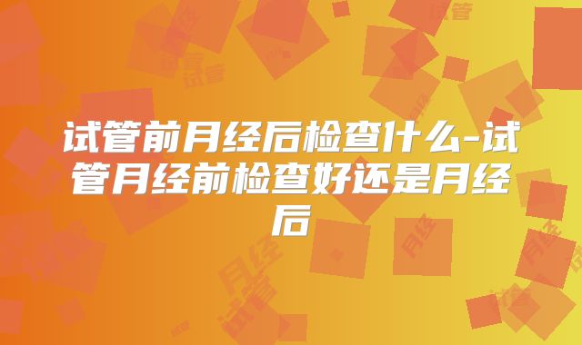 试管前月经后检查什么-试管月经前检查好还是月经后