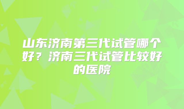 山东济南第三代试管哪个好？济南三代试管比较好的医院