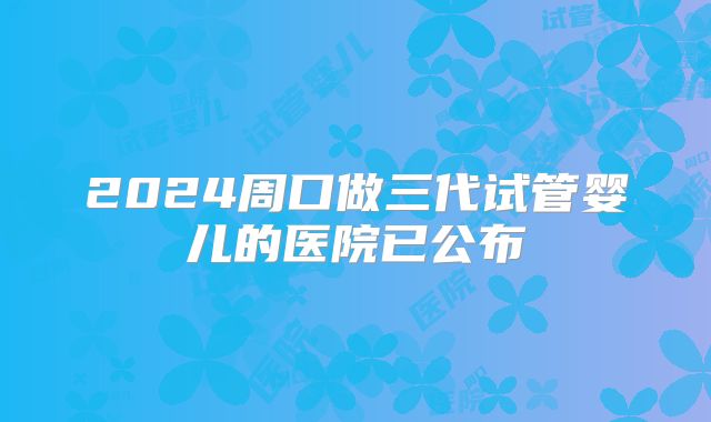 2024周口做三代试管婴儿的医院已公布