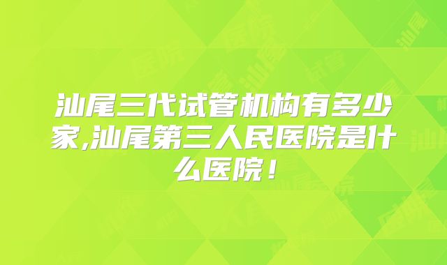 汕尾三代试管机构有多少家,汕尾第三人民医院是什么医院！