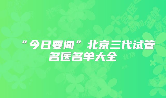 “今日要闻”北京三代试管名医名单大全