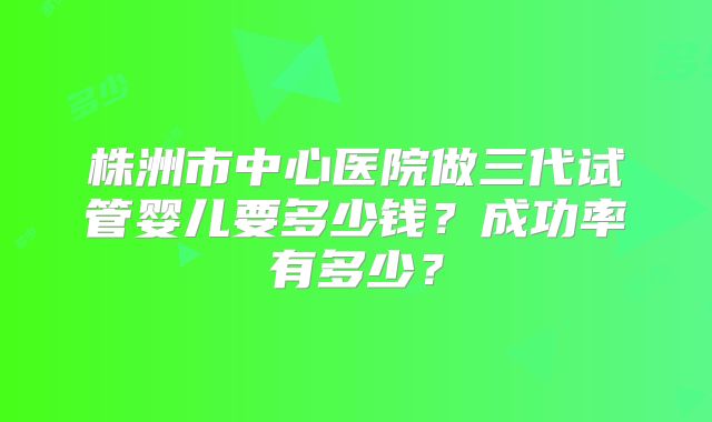 株洲市中心医院做三代试管婴儿要多少钱？成功率有多少？