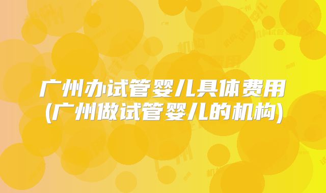 广州办试管婴儿具体费用(广州做试管婴儿的机构)