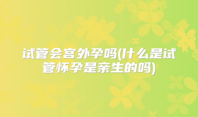 试管会宫外孕吗(什么是试管怀孕是亲生的吗)