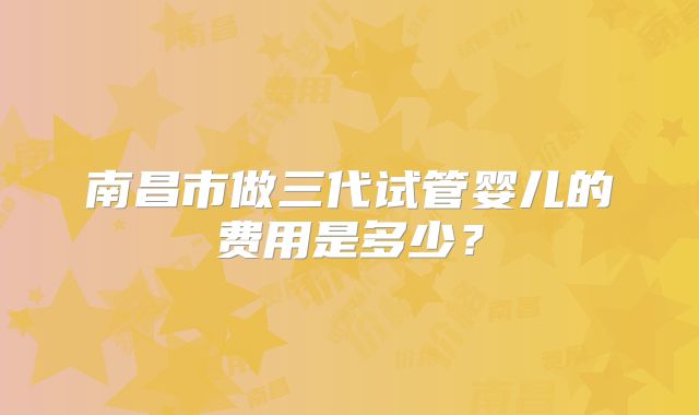 南昌市做三代试管婴儿的费用是多少？
