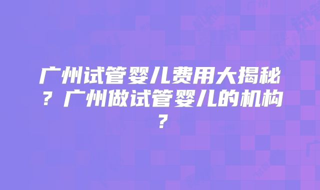 广州试管婴儿费用大揭秘？广州做试管婴儿的机构？