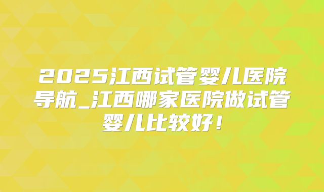 2025江西试管婴儿医院导航_江西哪家医院做试管婴儿比较好!