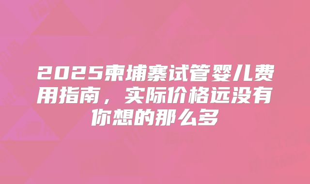 2025柬埔寨试管婴儿费用指南，实际价格远没有你想的那么多