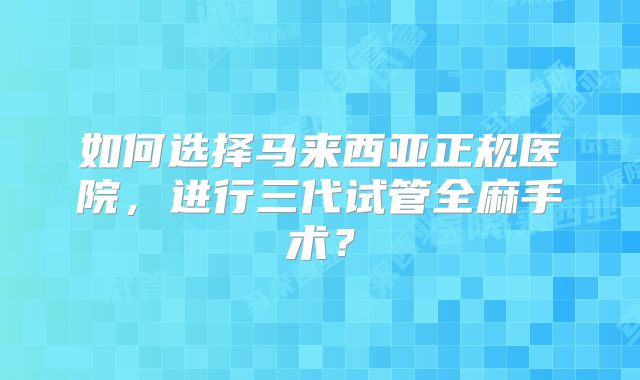 如何选择马来西亚正规医院，进行三代试管全麻手术？
