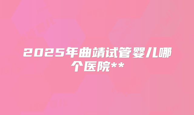 2025年曲靖试管婴儿哪个医院**
