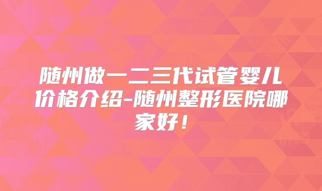随州做一二三代试管婴儿价格介绍-随州整形医院哪家好！