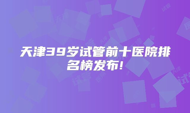 天津39岁试管前十医院排名榜发布!