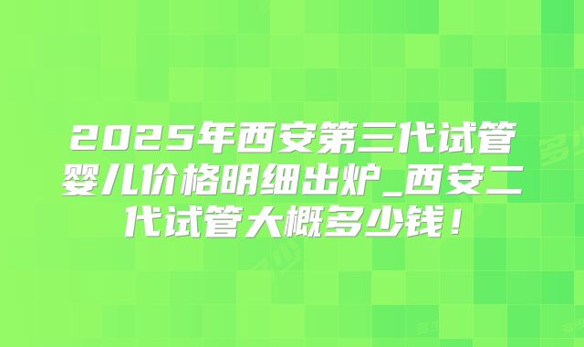 2025年西安第三代试管婴儿价格明细出炉_西安二代试管大概多少钱！
