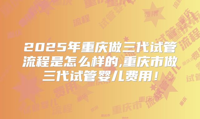 2025年重庆做三代试管流程是怎么样的,重庆市做三代试管婴儿费用！