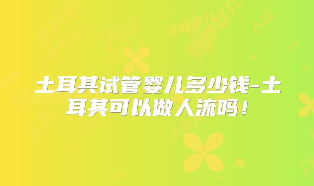 土耳其试管婴儿多少钱-土耳其可以做人流吗!