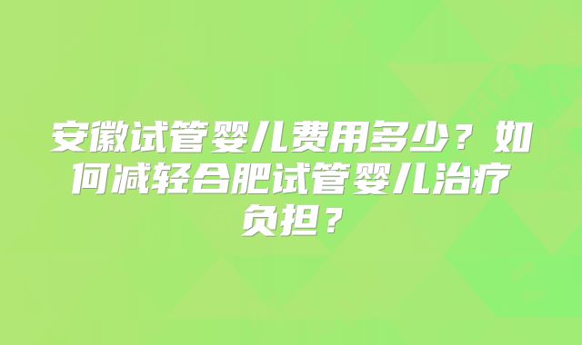 安徽试管婴儿费用多少？如何减轻合肥试管婴儿治疗负担？