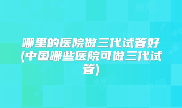 哪里的医院做三代试管好(中国哪些医院可做三代试管)
