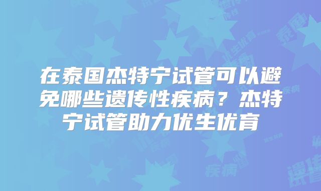 在泰国杰特宁试管可以避免哪些遗传性疾病？杰特宁试管助力优生优育