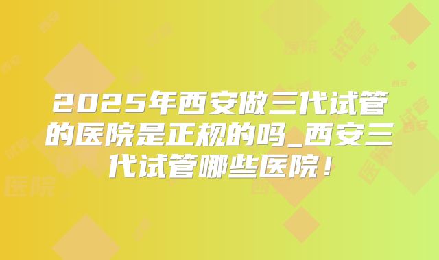 2025年西安做三代试管的医院是正规的吗_西安三代试管哪些医院！